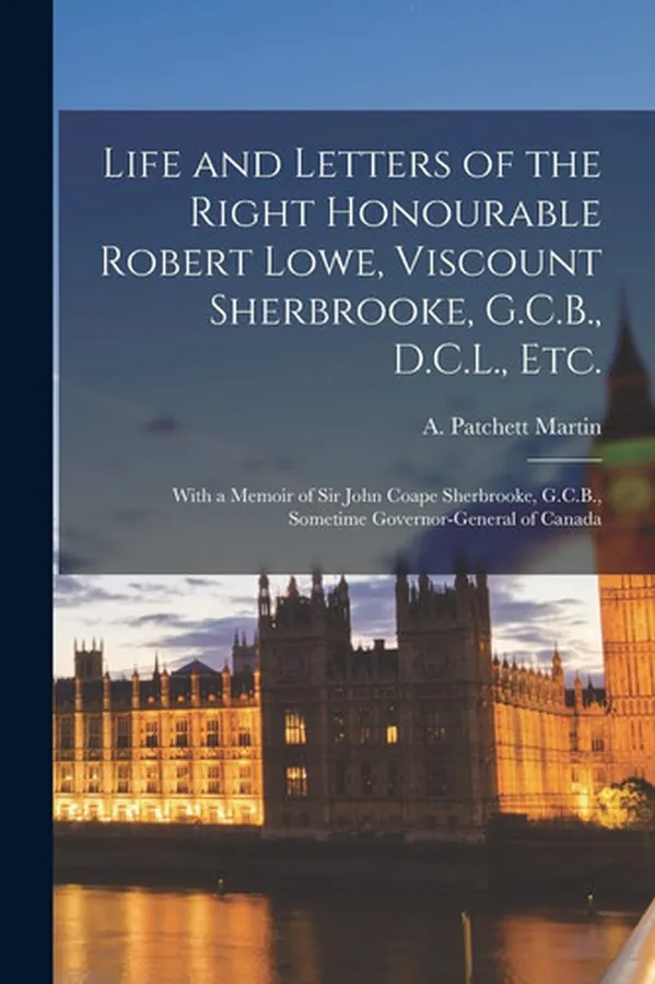Cover of Life and Letters of the Right Honourable Robert Lowe, Viscount Sherbrooke, G. C. B. , D. C. L. , Etc. [microform] With a Memoir of Sir John Coape Sherbrooke, G. C. B. , Sometime Governor-General of Canada
