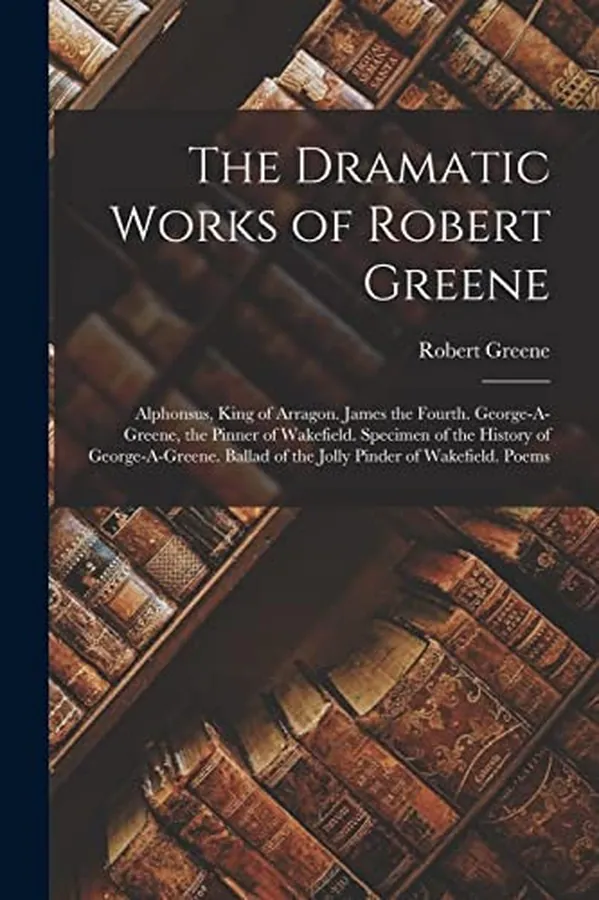 Cover of The Dramatic Works of Robert Greene Alphonsus, King of Arragon. James the Fourth. George-A-Greene, the Pinner of Wakefield. Specimen of the History of George-a-Greene. Ballad of the Jolly Pinder of Wakefield. Poems
