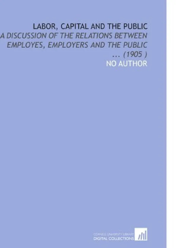 Cover of Labor, Capital and the Public: A Discussion of the Relations Between Employes, Employers and the Public ... (1905 )